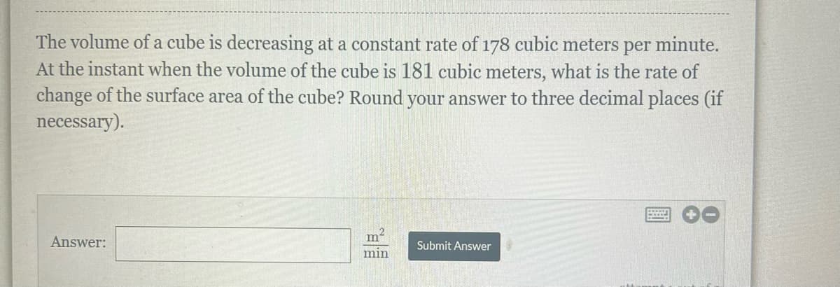 The volume of a cube is decreasing at a constant rate of 178 cubic meters per minute.
At the instant when the volume of the cube is 181 cubic meters, what is the rate of
change of the surface area of the cube? Round your answer to three decimal places (if
necessary).
Answer:
m
TOP:
min
Submit Answer