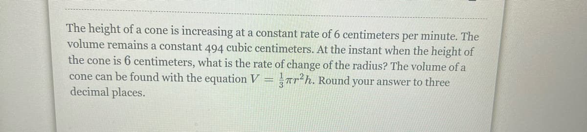 The height of a cone is increasing at a constant rate of 6 centimeters per minute. The
volume remains a constant 494 cubic centimeters. At the instant when the height of
the cone is 6 centimeters, what is the rate of change of the radius? The volume of a
cone can be found with the equation V = r²h. Round your answer to three
decimal places.