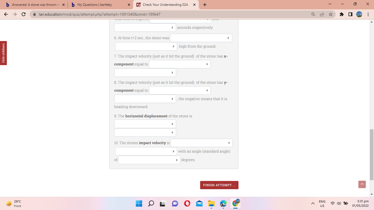 Hide sidebars
b Answered: A stone was thrown w X b My Questions | bartleby
с
1
29°C
Haze
X CIT Check Your Understanding 02A
X +
lair.education/mod/quiz/attempt.php?attempt=1091340&cmid=189647
total time of mynews
seconds respectively.
6. At time t-2 sec., the stone was
high from the ground.
7. The impact velocity (just as it hit the ground) of the stone has x-
component equal to
8. The impact velocity (just as it hit the ground) of the stone has y-
component equal to
the negative means that it is
heading downward.
9. The horizontal displacement of the stone is
10. The stones impact velocity is
*
with an angle (standard angle)
of
→
degrees.
FINISH ATTEMPT
■
■
^
ENG
US
U
X
:
5:31 pm
01/05/2022