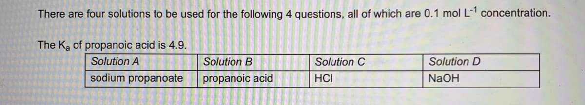 There are four solutions to be used for the following 4 questions, all of which are 0.1 mol L-¹ concentration.
The K₂ of propanoic acid is 4.9.
Solution A
sodium propanoate
Solution B
propanoic acid
Solution C
HCI
Solution D
NaOH