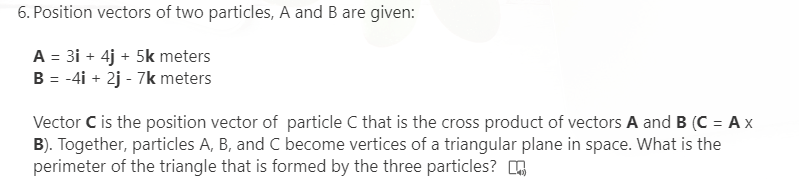 6. Position vectors of two particles, A and B are given:
A = 31 + 4j + 5k meters
B = -4i + 2j - 7k meters
%3D
Vector C is the position vector of particle C that is the cross product of vectors A and B (C = A x
B). Together, particles A, B, and C become vertices of a triangular plane in space. What is the
perimeter of the triangle that is formed by the three particles?
