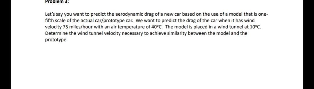 Problem 3:
Let's say you want to predict the aerodynamic drag of a new car based on the use of a model that is one-
fifth scale of the actual car/prototype car. We want to predict the drag of the car when it has wind
velocity 75 miles/hour with an air temperature of 40°C. The model is placed in a wind tunnel at 10°C.
Determine the wind tunnel velocity necessary to achieve similarity between the model and the
prototype.