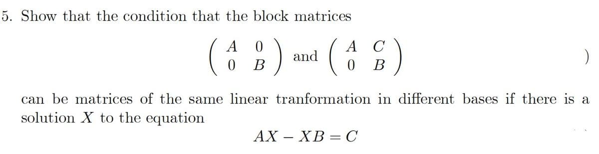 5. Show that the condition that the block matrices
)
A
A
C
and
В
В
can be matrices of the same linear tranformation in different bases if there is a
solution X to the equation
АХ — ХВ —С
