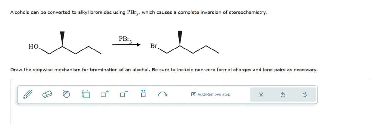 Alcohols can be converted to alkyl bromides using PBг3, which causes a complete inversion of stereochemistry.
HO
PBr,
Br.
Draw the stepwise mechanism for bromination of an alcohol. Be sure to include non-zero formal charges and lone pairs as necessary.
Add/Remove step
x