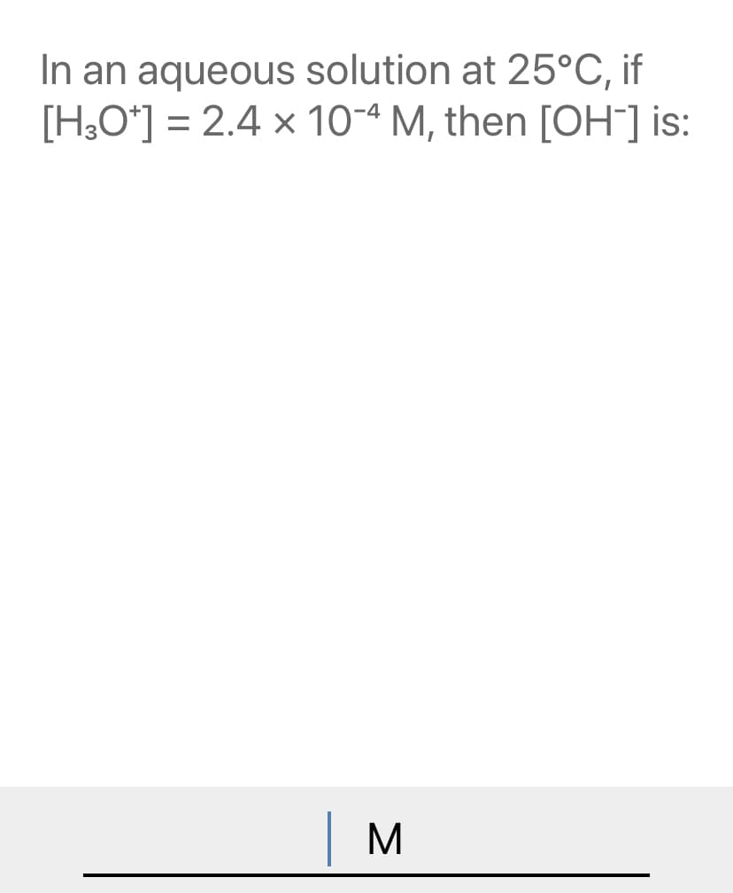 In an aqueous solution at 25°C, if
[H,O*] = 2.4 x 10-4 M, then [OH] is:
| M
