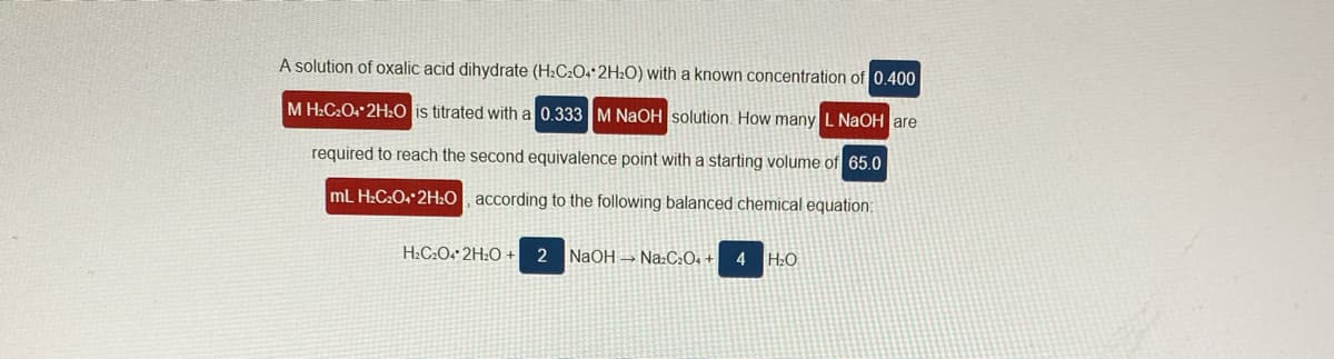 A solution of oxalic acid dihydrate (H2C2O+*2H:O) with a known concentration of 0.400
M H2C2O 2HO is titrated with a 0.333 M NaOH solution. How many L NaOH are
required to reach the second equivalence point with a starting volume of 65.0
mL H:C2O 2H2O according to the following balanced chemical equation:
H:C2O4* 2H2O +
NAOH → Na:C:O+ +
4
H:O
