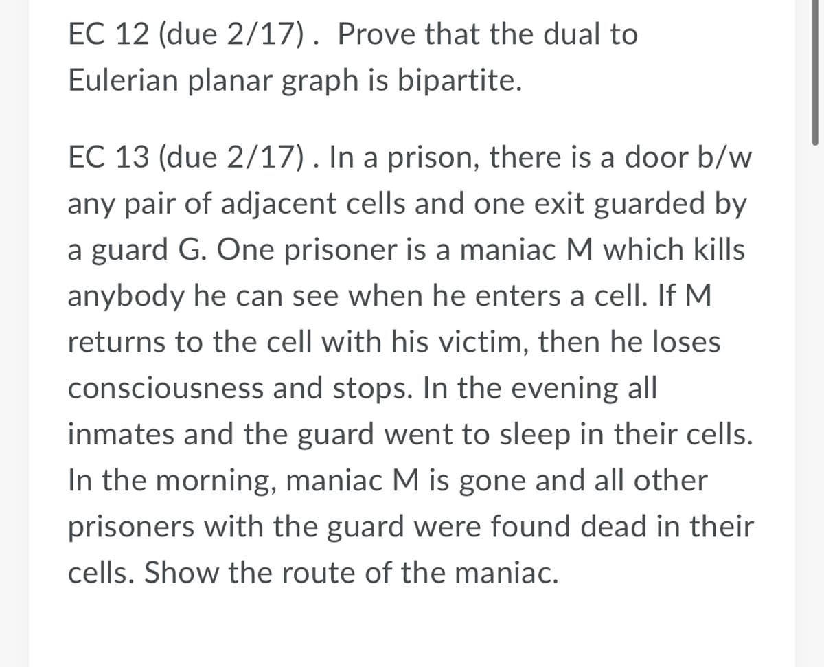 EC 12 (due 2/17). Prove that the dual to
Eulerian planar graph is bipartite.
EC 13 (due 2/17). In a prison, there is a door b/w
any pair of adjacent cells and one exit guarded by
a guard G. One prisoner is a maniac M which kills
anybody he can see when he enters a cell. If M
returns to the cell with his victim, then he loses
consciousness and stops. In the evening all
inmates and the guard went to sleep in their cells.
In the morning, maniac M is gone and all other
prisoners with the guard were found dead in their
cells. Show the route of the maniac.
