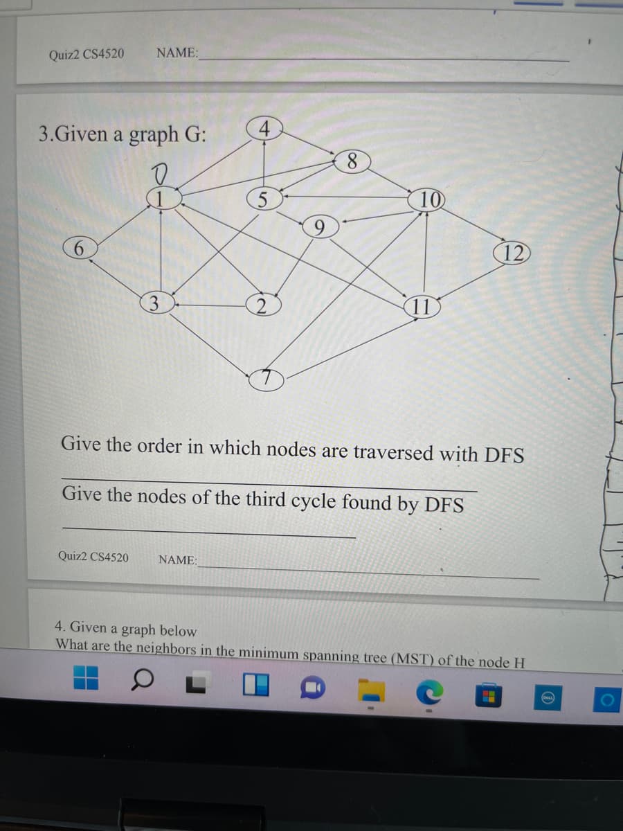 Quiz2 CS4520
NAME:
3.Given a graph G:
10
9
12
3
(11
Give the order in which nodes are traversed with DFS
Give the nodes of the third cycle found by DFS
Quiz2 CS4520
NAME:
4. Given a graph below
What are the neighbors in the minimum spanning tree (MST) of the node H
