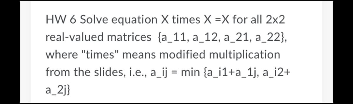 HW 6 Solve equation X times X =X for all 2x2
real-valued matrices {a_11, a_12, a_21, a_22},
where "times" means modified multiplication
from the slides, i.e., a_ij = min {a_i1+a_1j, a_i2+
a_2j}
