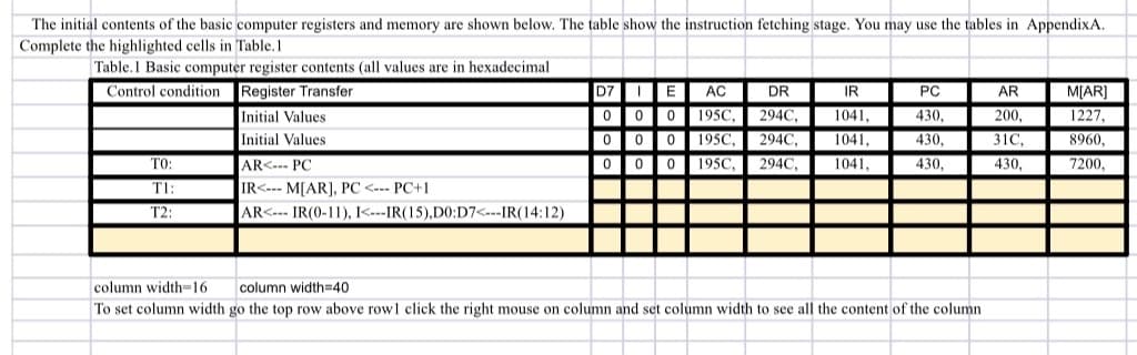 The initial contents of the basic computer registers and memory are shown below. The table show the instruction fetching stage. You may use the tables in AppendixA.
Complete the highlighted cells in Table.1
Table.1 Basic computer register contents (all values are in hexadecimal
Control condition Register Transfer
D7 E
AC
DR
IR
PC
AR
M[AR]
000 195C,
000 195C,
000 195C,
294C,
200,
Initial Values
Initial Values
1041,
430,
1227
294C,
1041,
430,
31C,
8960,
TO:
AR<--- PC
294C,
1041,
430,
430,
7200,
T1:
IR<--- M[AR), PC <--- PC+1
T2:
AR<--- IR(0-11), I<---IR(15),D0:D7<---IR(14:12)
column width=16
column width=40
To set column width go the top row above rowl click the right mouse on column and set column width to see all the content of the column

