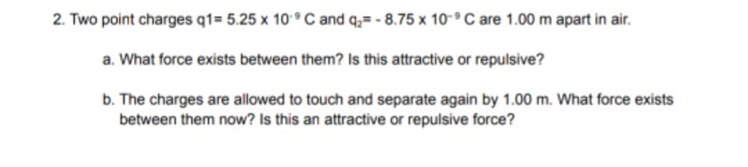 2. Two point charges q1= 5.25 x 10 ° C and q;= - 8.75 x 10-° C are 1.00 m apart in air.
a. What force exists between them? Is this attractive or repulsive?
b. The charges are allowed to touch and separate again by 1.00 m. What force exists
between them now? Is this an attractive or repulsive force?
