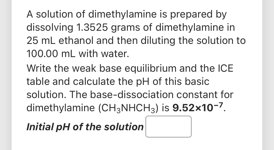 A solution of dimethylamine is prepared by
dissolving 1.3525 grams of dimethylamine in
25 mL ethanol and then diluting the solution to
100.00 mL with water.
Write the weak base equilibrium and the ICE
table and calculate the pH of this basic
solution. The base-dissociation constant for
dimethylamine (CH3NHCH3) is 9.52x10-7.
Initial pH of the solution

