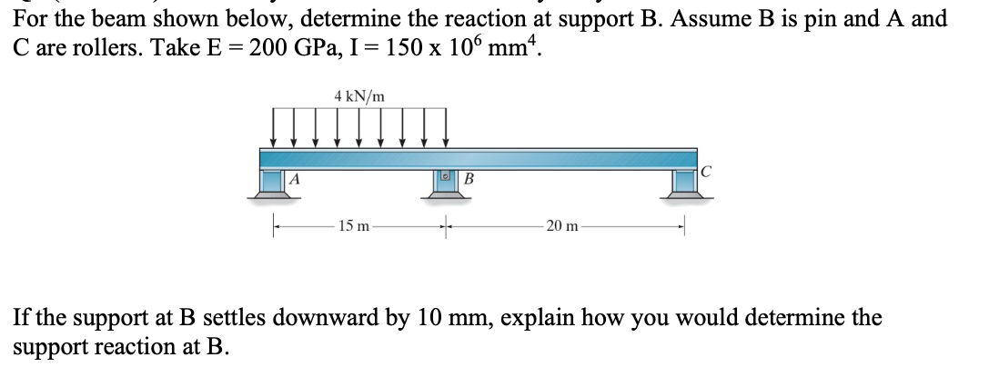 For the beam shown below, determine the reaction at support B. Assume B is pin and A and
C are rollers. Take E = 200 GPa, I = 150 x 106 mm4.
A
4 kN/m
15 m
B
20 m
If the support at B settles downward by 10 mm, explain how you would determine the
support reaction at B.