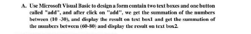 A. Use Microsoft Visual Basic to design a form contain two text boxes and one button
called "add", and after click on "add", we get the summation of the numbers
between (10 -30), and display the result on text box1 and get the summation of
the numbers between (60-80) and display the result on text box2.
