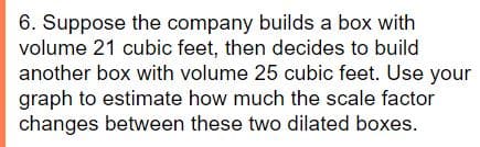 6. Suppose the company builds a box with
volume 21 cubic feet, then decides to build
another box with volume 25 cubic feet. Use your
graph to estimate how much the scale factor
changes between these two dilated boxes.
