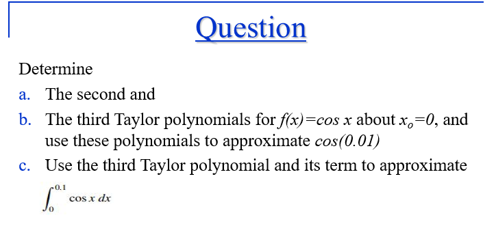 Question
Determine
a. The second and
b. The third Taylor polynomials for f(x)=cos x about x,=0, and
use these polynomials to approximate cos(0.01)
c. Use the third Taylor polynomial and its term to approximate
0.1
cos x dx
