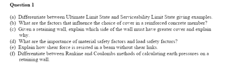 Question 1
(a) Differentiate between Ultimate Limit State and Serviceability Limit State giving examples.
(b) What are the factors that influence the choice of cover in a reinforced concrete member?
(c) Given a retaining wall, explain which side of the wall must have greater cover and explain
why.
(d) What are the importance of material safety factors and load safety factors?
(e) Explain how shear force is resisted in a beam without shear links.
(f) Differentiate between Rankine and Coulombs methods of calculating earth pressures on a
retaining wall.
