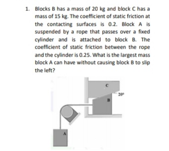 1. Blocks B has a mass of 20 kg and block C has a
mass of 15 kg. The coefficient of static friction at
the contacting surfaces is 0.2. Block A is
suspended by a rope that passes over a fixed
cylinder and is attached to block B. The
coefficient of static friction between the rope
and the cylinder is 0.25. What is the largest mass
block A can have without causing block B to slip
the left?
20
