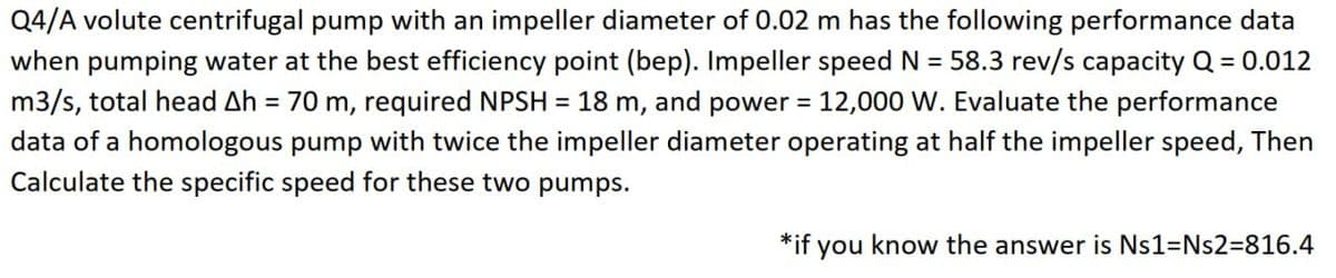Q4/A volute centrifugal pump with an impeller diameter of 0.02 m has the following performance data
when pumping water at the best efficiency point (bep). Impeller speed N = 58.3 rev/s capacity Q = 0.012
m3/s, total head Ah = 70 m, required NPSH = 18 m, and power = 12,000 W. Evaluate the performance
data of a homologous pump with twice the impeller diameter operating at half the impeller speed, Then
Calculate the specific speed for these two pumps.
*if you know the answer is Ns1=Ns2=816.4