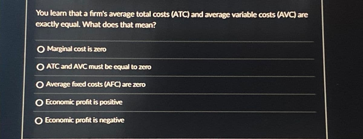 You learn that a firm's average total costs (ATC) and average variable costs (AVC) are
exactly equal. What does that mean?
O Marginal cost is zero
O ATC and AVC must be equal to zero
O Average fixed costs (AFC) are zero
O Economic profit is positive
O Economic profit is negative