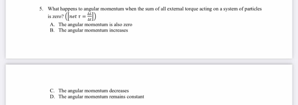 5. What happens to angular momentum when the sum of all external torque acting on a system of particles
is zero? (|net t = D
%3=
A. The angular momentum is also zero
B. The angular momentum increases
C. The angular momentum decreases
D. The angular momentum remains constant
