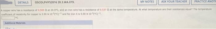 DETAILS
MY NOTES ASK YOUR TEACHER
OSCOLPHYS2016 20.3.WA.019.
A copper wire has a resistance of 0.505 13 at 20.0°C, and an iron wire has a resistance of 0.537 0 at the same temperature. At what temperature are their resistances equal? The temperature
coefficient of resistivity for copper is 3.90 x 10(c) and for iron it is 5.00 x 10(C)-¹,
"C
Additional Materials
PRACTICE ANOTH