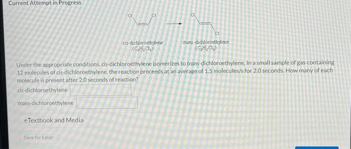 Current Attempt in Progress
eTextbook and Media
CI
Save for Later
cis-dichloroethylene)
(C₂H₂Cl₂)
CI
CI
Under the appropriate conditions, cis-dichloroethylene isomerizes to trans-dichloroethylene. In a small sample of gas containing
12 molecules of cis-dichloroethylene, the reaction proceeds at an average of 1.5 molecules/s for 2.0 seconds. How many of each
molecule is present after 2.0 seconds of reaction?
cis-dichloroethylene
trans-dichloroethylene
trans-dichloroethylene
(C₂H₂Cl₂)