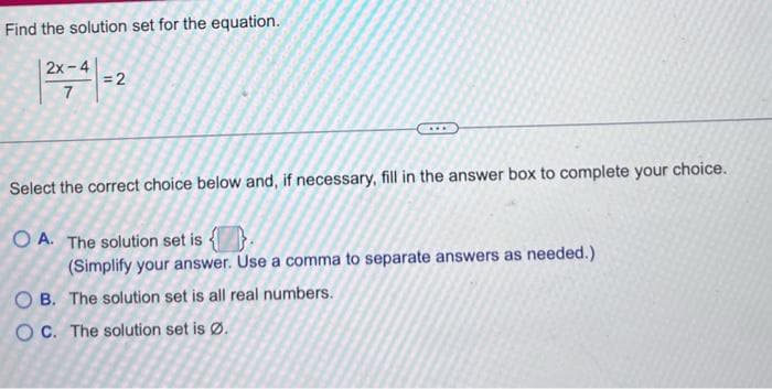 Find the solution set for the equation.
2x-4
7
= 2
***
Select the correct choice below and, if necessary, fill in the answer box to complete your choice.
OA. The solution set is
(Simplify your answer. Use a comma to separate answers as needed.)
OB. The solution set is all real numbers.
OC. The solution set is Ø.