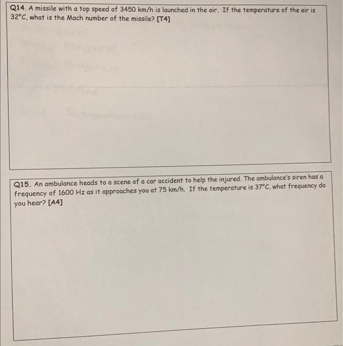 Q14. A missile with a top speed of 3450 km/h is launched in the air. If the temperature of the air is
32°C, what is the Mach number of the missile? [T4]
Q15. An ambulance heads to a scene of a car accident to help the injured. The ambulance's siren has a
frequency of 1600 Hz as it approaches you at 75 km/h. If the temperature is 37°C, what frequency do
you hear? [A4]