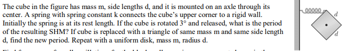 The cube in the figure has mass m, side lengths d, and it is mounted on an axle through its
center. A spring with spring constant k connects the cube's upper corner to a rigid wall.
Initially the spring is at its rest length. If the cube is rotated 3° and released, what is the period
of the resulting SHM? If cube is replaced with a triangle of same mass m and same side length
d, find the new period. Repeat with a uniform disk, mass m, radius d.
00000
d