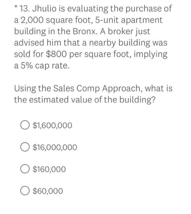 * 13. Jhulio is evaluating the purchase of
a 2,000 square foot, 5-unit apartment
building in the Bronx. A broker just
advised him that a nearby building was
sold for $800 per square foot, implying
a 5% cap rate.
Using the Sales Comp Approach, what is
the estimated value of the building?
$1,600,000
O $16,000,000
$160,000
O $60,000