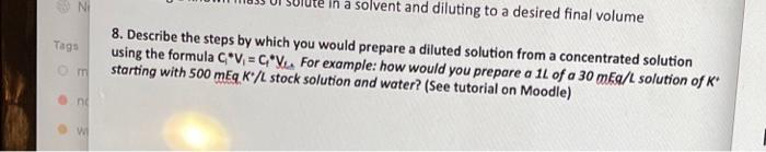 Ni
Tags
0m
ne
W
in a solvent and diluting to a desired final volume
8. Describe the steps by which you would prepare a diluted solution from a concentrated solution
using the formula C V₁ = CV For example: how would you prepare a 1L of a 30 mEq/L solution of K
starting with 500 mEq K/L stock solution and water? (See tutorial on Moodle)