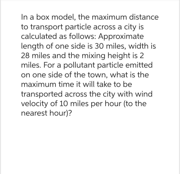 In a box model, the maximum distance
to transport particle across a city is
calculated as follows: Approximate
length of one side is 30 miles, width is
28 miles and the mixing height is 2
miles. For a pollutant particle emitted
on one side of the town, what is the
maximum time it will take to be
transported across the city with wind
velocity of 10 miles per hour (to the
nearest hour)?