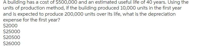 A building has a cost of $500,000 and an estimated useful life of 40 years. Using the
units of production method, if the building produced 10,000 units in the first year
and is expected to produce 200,000 units over its life, what is the depreciation
expense for the first year?
$2000
$25000
$20500
$26000