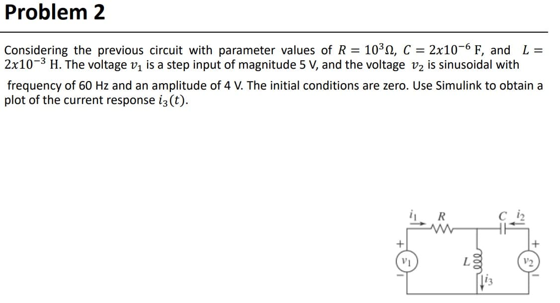 Problem 2
=
10³, C = 2x10-6 F, and L=
Considering the previous circuit with parameter values of R
2x10-³ H. The voltage v₁ is a step input of magnitude 5 V, and the voltage v2 is sinusoidal with
frequency of 60 Hz and an amplitude of 4 V. The initial conditions are zero. Use Simulink to obtain a
plot of the current response i3 (t).
+
VI
R
L
+
V/2