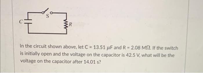 R
In the circuit shown above, let C = 13.51 μF and R = 2.08 MS. If the switch
is initially open and the voltage on the capacitor is 42.5 V, what will be the
voltage on the capacitor after 14.01 s?