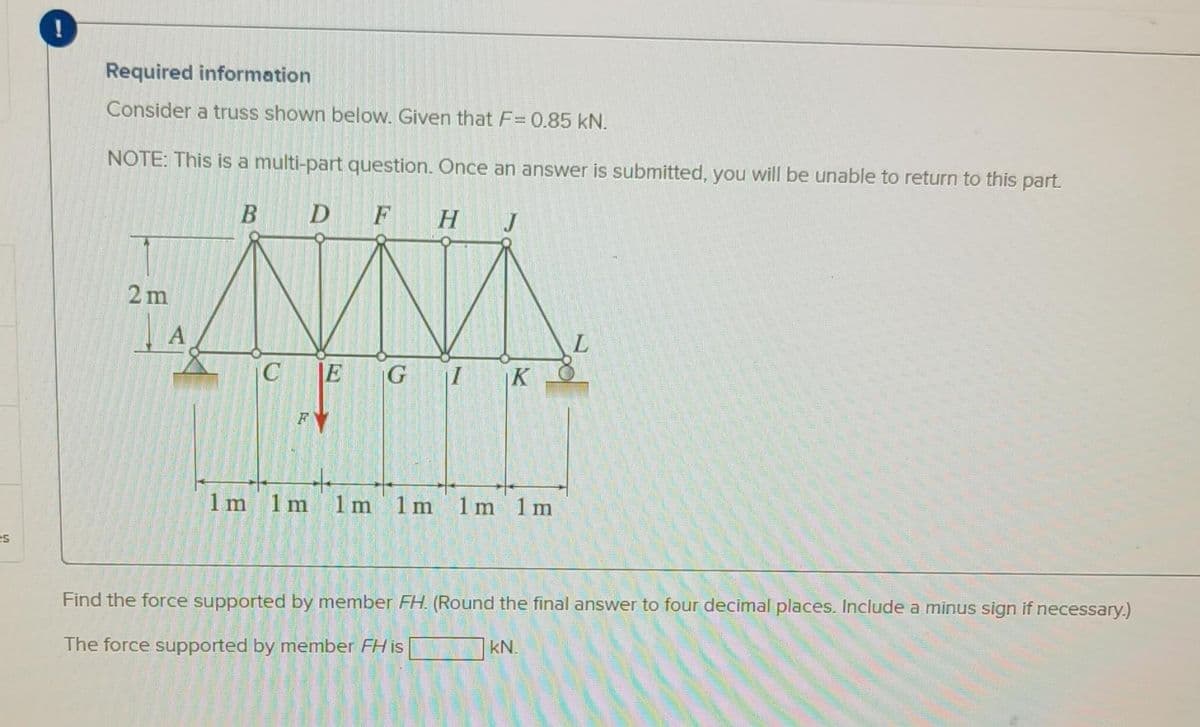 es
!
Required information
Consider a truss shown below. Given that F= 0.85 kN.
NOTE: This is a multi-part question. Once an answer is submitted, you will be unable to return to this part.
B
D F H J
ANNA
C E G
THIN
1m 1m 1m 1 m 1m 1 m
2m
Α
K
L
Find the force supported by member FH. (Round the final answer to four decimal places. Include a minus sign if necessary.)
The force supported by member FH is
kN.