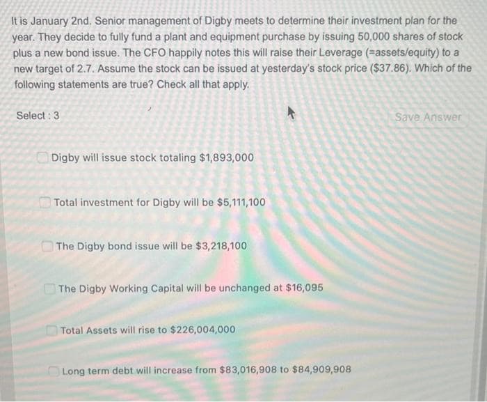 It is January 2nd. Senior management of Digby meets to determine their investment plan for the
year. They decide to fully fund a plant and equipment purchase by issuing 50,000 shares of stock
plus a new bond issue. The CFO happily notes this will raise their Leverage (-assets/equity) to a
new target of 2.7. Assume the stock can be issued at yesterday's stock price ($37.86). Which of the
following statements are true? Check all that apply.
Select: 3
Digby will issue stock totaling $1,893,000
Total investment for Digby will be $5,111,100
The Digby bond issue will be $3,218,100
4
The Digby Working Capital will be unchanged at $16,095
Total Assets will rise to $226,004,000
Long term debt will increase from $83,016,908 to $84,909,908
Save Answer
