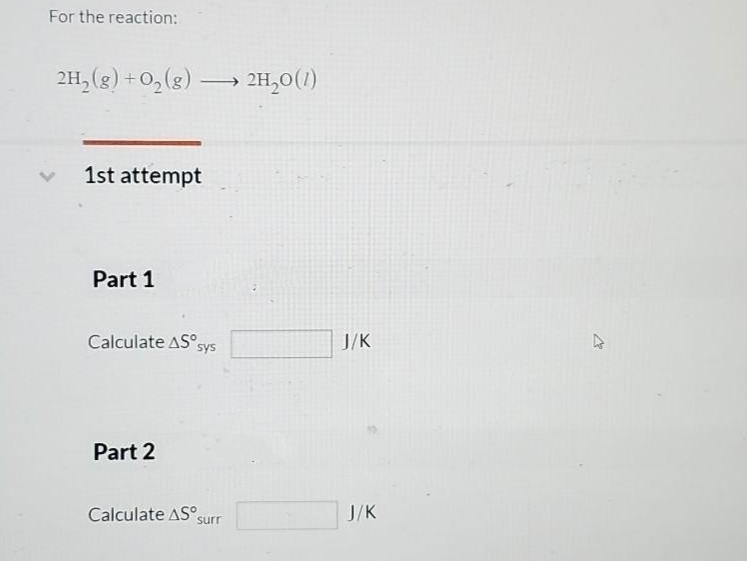 For the reaction:
2H₂(g) + O₂(g)
1st attempt
Part 1
-
Calculate AS sys
Part 2
Calculate AS surr
> 2H₂0 (1)
J/K
J/K
K