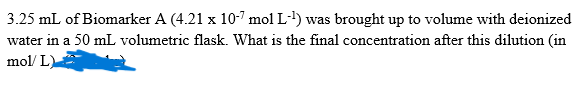 3.25 mL of Biomarker A (4.21 x 10-7 mol L-1) was brought up to volume with deionized
water in a 50 mL volumetric flask. What is the final concentration after this dilution (in
mol/ L)
