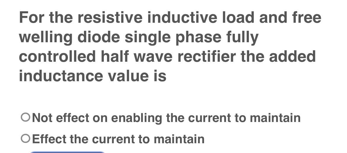 For the resistive inductive load and free
welling diode single phase fully
controlled half wave rectifier the added
inductance value is
O Not effect on enabling the current to maintain
O Effect the current to maintain
