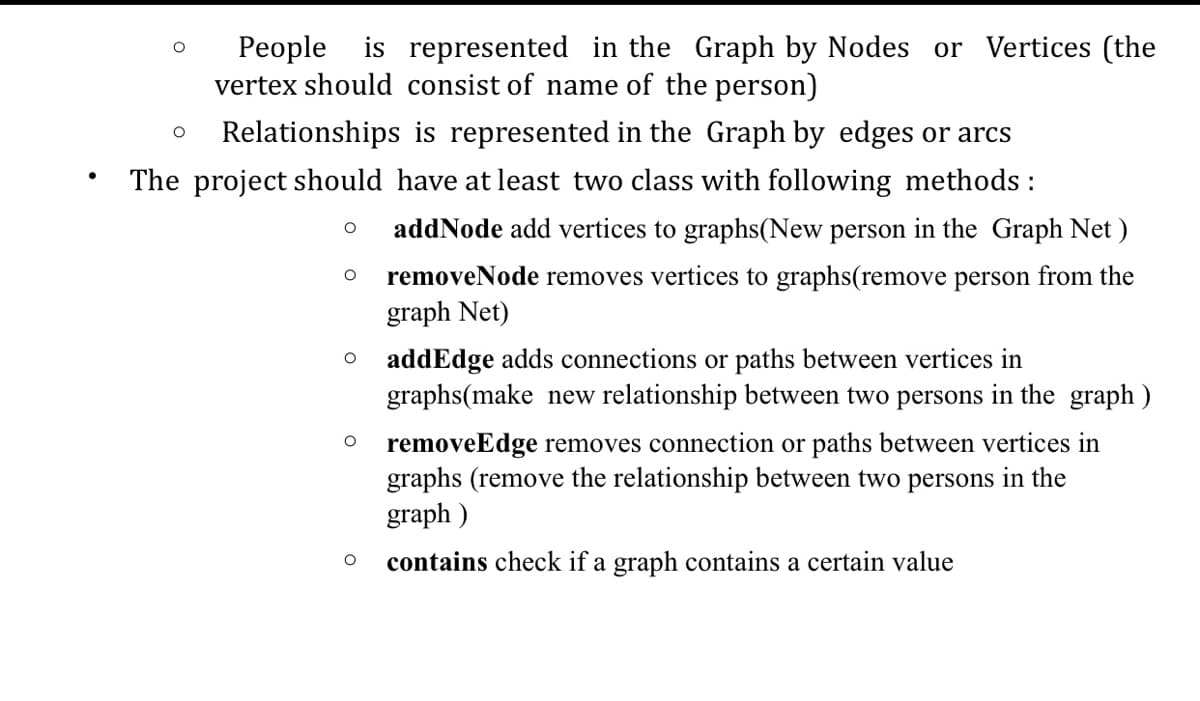 People is represented in the Graph by Nodes or Vertices (the
vertex should consist of name of the person)
Relationships is represented in the Graph by edges or arcs
The project should have at least two class with following methods :
addNode add vertices to graphs(New person in the Graph Net )
removeNode removes vertices to graphs(remove person from the
graph Net)
addEdge adds connections or paths between vertices in
graphs(make new relationship between two persons in the graph )
removeEdge removes connection or paths between vertices in
graphs (remove the relationship between two persons in the
graph )
contains check if a graph contains a certain value
