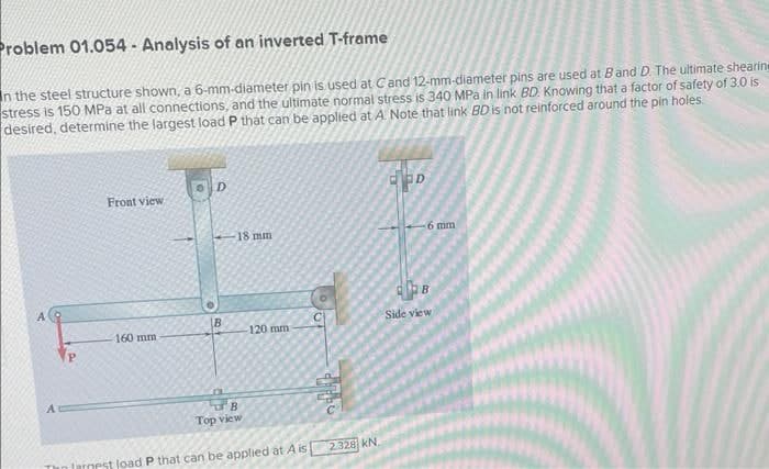 Problem 01.054-Analysis of an inverted T-frame
In the steel structure shown, a 6-mm-diameter pin is used at C and 12-mm-diameter pins are used at B and D. The ultimate shearin
stress is 150 MPa at all connections, and the ultimate normal stress is 340 MPa in link BD. Knowing that a factor of safety of 3.0 is
desired, determine the largest load P that can be applied at A. Note that link BD is not reinforced around the pin holes.
Front view.
160 mm
D
B
18 mm
B
Top view
120 mm
largest load P that can be applied at A is
99252
2.328 KN.
ED
6 mm
22B
Side view