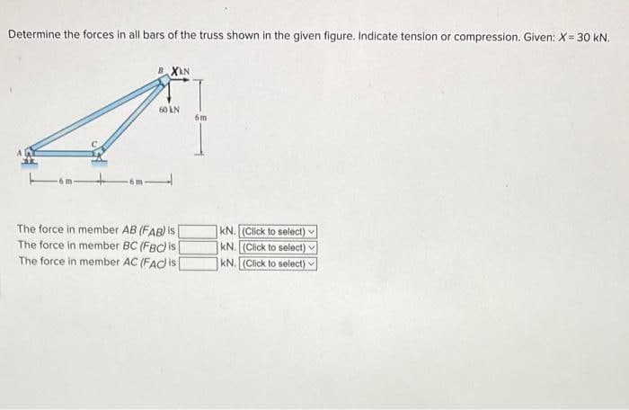 Determine the forces in all bars of the truss shown in the given figure. Indicate tension or compression. Given: X= 30 kN.
BXKN
60 KN
The force in member AB (FAB) is
The force in member BC (FBC) is
The force in member AC (FAC) is[
6m
kN. (Click to select)
kN. (Click to select)
KN. (Click to select)