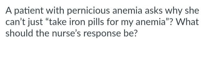 A patient with pernicious anemia asks why she
can't just "take iron pills for my anemia"? What
should the nurse's response be?