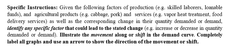 Specific Instructions: Given the following factors of production (e.g. skilled laborers, loanable
funds), and agricultural products (e.g. cabbage, pork) and services (e.g. vapor heat treatment, food
delivery services) as well as the corresponding change in their quantity demanded or demand,
identify any specific factor that could lead to the stated change (e.g. increase or decrease in quantity
demanded or demand). Illustrate the movement along or shift in the demand curve. Completely
label all graphs and use an arrow to show the direction of the movement or shift.