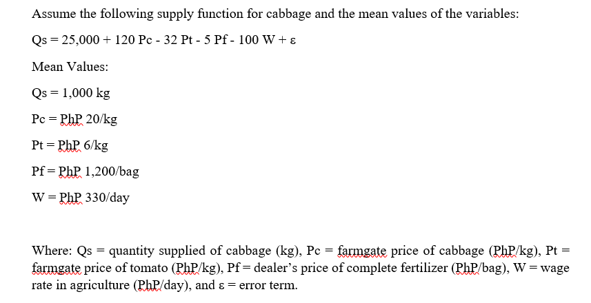 Assume the following supply function for cabbage and the mean values of the variables:
Qs = 25,000 + 120 Pc - 32 Pt - 5 Pf - 100 W + ε
Mean Values:
Qs = 1,000 kg
Pc = PhP 20/kg
KhP6/kg
Pf= Php 1,200/bag
W = Php 330/day
Pt=PhP
Where: Qs = quantity supplied of cabbage (kg), Pc = farmgate price of cabbage (PhP/kg), Pt =
farmgate price of tomato (PhP/kg), Pf= dealer's price of complete fertilizer (Php/bag), W = wage
rate in agriculture (PhP/day), and & = error term.