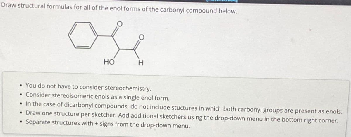 Draw structural formulas for all of the enol forms of the carbonyl compound below.
ose
HO
• You do not have to consider stereochemistry.
• Consider stereoisomeric enols as a single enol form.
• In the case of dicarbonyl compounds, do not include stuctures in which both carbonyl groups are present as enols.
•
•
Draw one structure per sketcher. Add additional sketchers using the drop-down menu in the bottom right corner.
Separate structures with + signs from the drop-down menu.