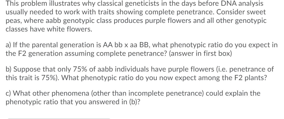This problem illustrates why classical geneticists in the days before DNA analysis
usually needed to work with traits showing complete penetrance. Consider sweet
peas, where aabb genotypic class produces purple flowers and all other genotypic
classes have white flowers.
a) If the parental generation is AA bb x aa BB, what phenotypic ratio do you expect in
the F2 generation assuming complete penetrance? (answer in first box)
b) Suppose that only 75% of aabb individuals have purple flowers (i.e. penetrance of
this trait is 75%). What phenotypic ratio do you now expect among the F2 plants?
c) What other phenomena (other than incomplete penetrance) could explain the
phenotypic ratio that you answered in (b)?
