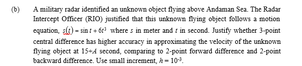 (b)
A military radar identified an unknown object flying above Andaman Sea. The Radar
Intercept Officer (RIO) justified that this unknown flying object follows a motion
equation, s(t) = sin t + 6t? where s in meter and t in second. Justify whether 3-point
central difference has higher accuracy in approximating the velocity of the unknown
flying object at 15+4 second, comparing to 2-point forward difference and 2-point
backward difference. Use small increment, h =
10-3.
